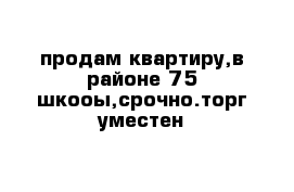 продам квартиру,в районе 75 шкооы,срочно.торг уместен